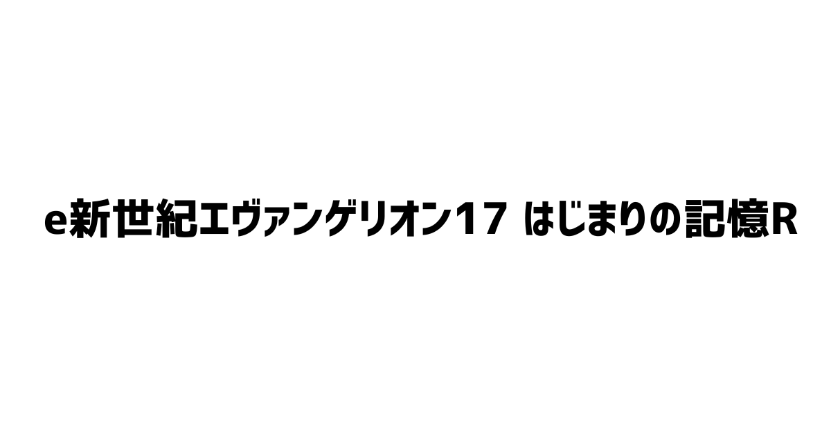 e新世紀エヴァンゲリオン17-はじまりの記憶